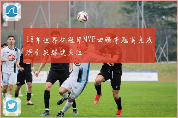 18年世界杯冠军MVP回顾夺冠高光表现引发球迷关注