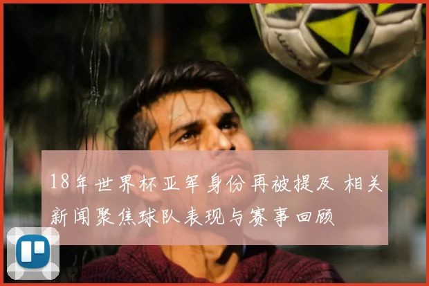 18年世界杯亚军身份再被提及 相关新闻聚焦球队表现与赛事回顾