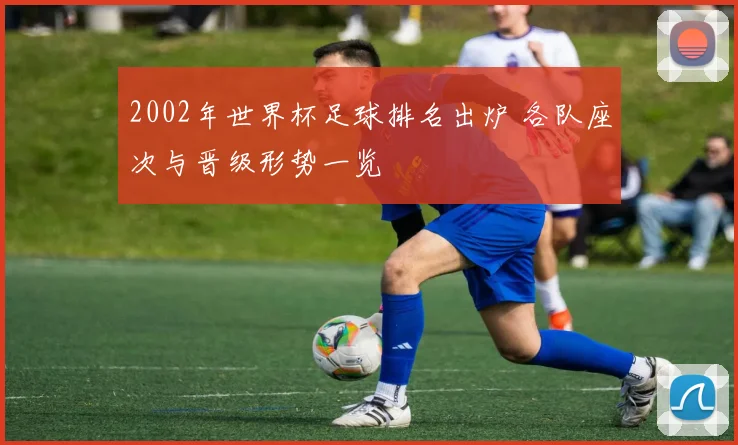 2002年世界杯足球排名出炉 各队座次与晋级形势一览