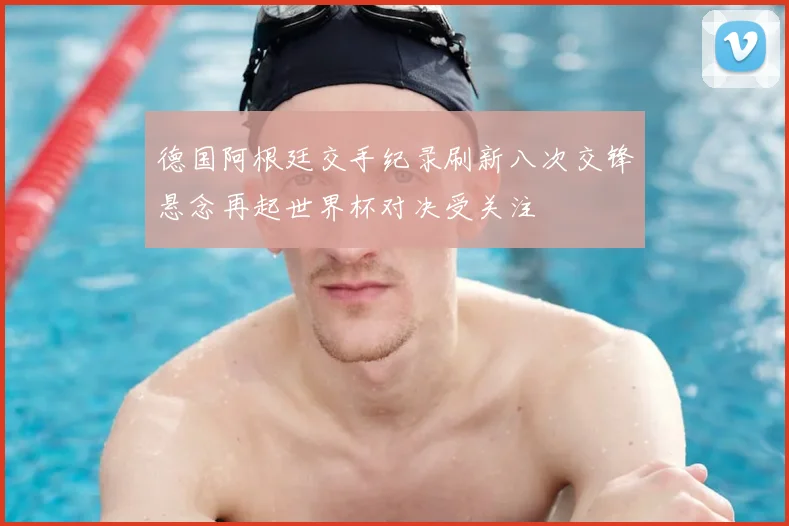德国阿根廷交手纪录刷新八次交锋悬念再起世界杯对决受关注