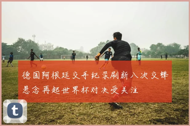 德国阿根廷交手纪录刷新八次交锋悬念再起世界杯对决受关注